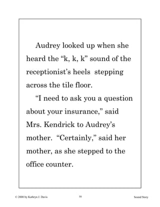 © 2008 by Kathryn J. Davis Sound Story50
Audrey looked up when she
heard the “k, k, k” sound of the
receptionist’s heels stepping
across the tile floor.
“I need to ask you a question
about your insurance,” said
Mrs. Kendrick to Audrey’s
mother. “Certainly,” said her
mother, as she stepped to the
office counter.
 