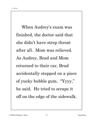 © 2008 by Kathryn J. Davis Sound Story52
When Audrey’s exam was
finished, the doctor said that
she didn’t have strep throat
after all. Mom was relieved.
As Audrey, Brad and Mom
returned to their car, Brad
accidentally stepped on a piece
of yucky bubble gum. “Yyyy,”
he said. He tried to scrape it
off on the edge of the sidewalk.
y / yo-yo
 