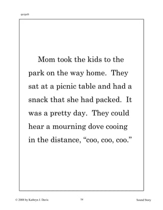 © 2008 by Kathryn J. Davis Sound Story54
Mom took the kids to the
park on the way home. They
sat at a picnic table and had a
snack that she had packed. It
was a pretty day. They could
hear a mourning dove cooing
in the distance, “coo, coo, coo.”
qu/quilt
 