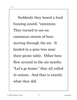 © 2008 by Kathryn J. Davis Sound Story56
Suddenly they heard a loud
buzzing sound, “zzzzzzzzz.
They turned to see an
enormous swarm of bees
moving through the air. It
landed in a pine tree near
their picnic table. Other bees
flew around in the air nearby.
“Let’s go home,” they all yelled
in unison. And that is exactly
what they did.
z / zip
 