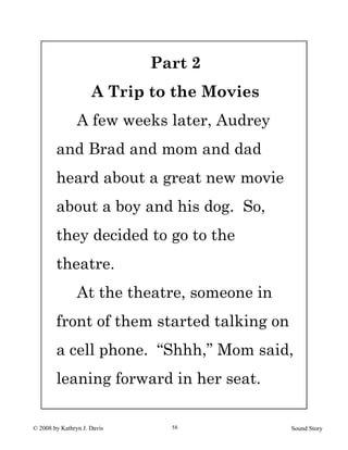 © 2008 by Kathryn J. Davis Sound Story58
Part 2
A Trip to the Movies
A few weeks later, Audrey
and Brad and mom and dad
heard about a great new movie
about a boy and his dog. So,
they decided to go to the
theatre.
At the theatre, someone in
front of them started talking on
a cell phone. “Shhh,” Mom said,
leaning forward in her seat.
 