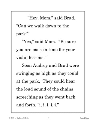 © 2008 by Kathryn J. Davis Sound Story6
“Hey, Mom,” said Brad.
“Can we walk down to the
park?”
“Yes,” said Mom. “Be sure
you are back in time for your
violin lessons.”
Soon Audrey and Brad were
swinging as high as they could
at the park. They could hear
the loud sound of the chains
screeching as they went back
and forth, “i, i, i, i, i.”
 
