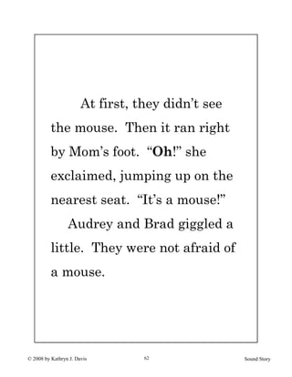 © 2008 by Kathryn J. Davis Sound Story62
At first, they didn’t see
the mouse. Then it ran right
by Mom’s foot. “Oh!” she
exclaimed, jumping up on the
nearest seat. “It’s a mouse!”
Audrey and Brad giggled a
little. They were not afraid of
a mouse.
 