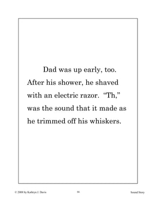 © 2008 by Kathryn J. Davis Sound Story66
Dad was up early, too.
After his shower, he shaved
with an electric razor. “Th,”
was the sound that it made as
he trimmed off his whiskers.
 