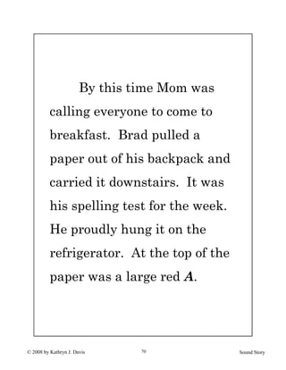© 2008 by Kathryn J. Davis Sound Story70
By this time Mom was
calling everyone to come to
breakfast. Brad pulled a
paper out of his backpack and
carried it downstairs. It was
his spelling test for the week.
He proudly hung it on the
refrigerator. At the top of the
paper was a large red A.
 