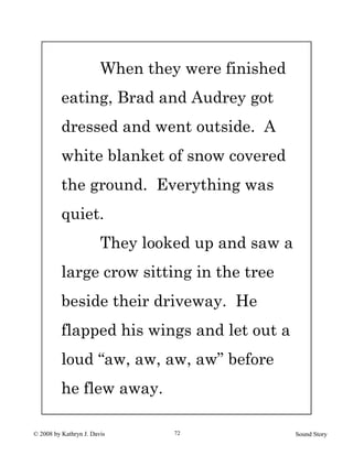 © 2008 by Kathryn J. Davis Sound Story72
When they were finished
eating, Brad and Audrey got
dressed and went outside. A
white blanket of snow covered
the ground. Everything was
quiet.
They looked up and saw a
large crow sitting in the tree
beside their driveway. He
flapped his wings and let out a
loud “aw, aw, aw, aw” before
he flew away.
 