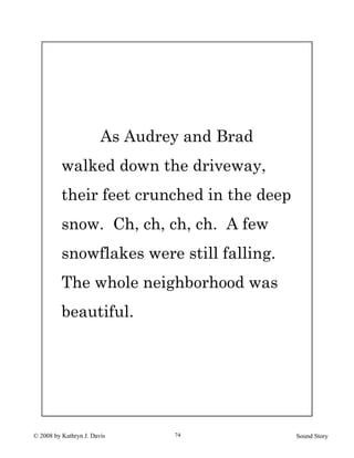 © 2008 by Kathryn J. Davis Sound Story74
As Audrey and Brad
walked down the driveway,
their feet crunched in the deep
snow. Ch, ch, ch, ch. A few
snowflakes were still falling.
The whole neighborhood was
beautiful.
 
