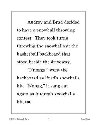 © 2008 by Kathryn J. Davis Sound Story76
Audrey and Brad decided
to have a snowball throwing
contest. They took turns
throwing the snowballs at the
basketball backboard that
stood beside the driveway.
“Nnnggg,” went the
backboard as Brad’s snowballs
hit. “Nnngg,” it sang out
again as Audrey’s snowballs
hit, too.
 