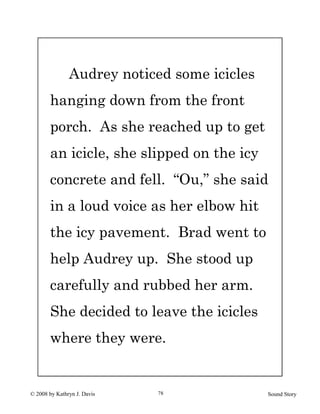 © 2008 by Kathryn J. Davis Sound Story78
Audrey noticed some icicles
hanging down from the front
porch. As she reached up to get
an icicle, she slipped on the icy
concrete and fell. “Ou,” she said
in a loud voice as her elbow hit
the icy pavement. Brad went to
help Audrey up. She stood up
carefully and rubbed her arm.
She decided to leave the icicles
where they were.
 