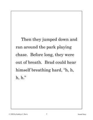 © 2008 by Kathryn J. Davis Sound Story8
Then they jumped down and
ran around the park playing
chase. Before long, they were
out of breath. Brad could hear
himself breathing hard, “h, h,
h, h.”
 