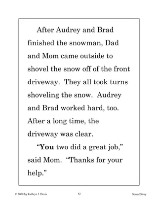 © 2008 by Kathryn J. Davis Sound Story82
After Audrey and Brad
finished the snowman, Dad
and Mom came outside to
shovel the snow off of the front
driveway. They all took turns
shoveling the snow. Audrey
and Brad worked hard, too.
After a long time, the
driveway was clear.
“You two did a great job,”
said Mom. “Thanks for your
help.”
 
