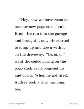 © 2008 by Kathryn J. Davis Sound Story84
“Hey, now we have room to
use our new pogo stick,” said
Brad. He ran into the garage
and brought it out. He started
to jump up and down with it
on the driveway. “Oi, oi, oi,”
went the coiled spring on the
pogo stick as he bounced up
and down. When he got tired,
Audrey took a turn jumping,
too.
 