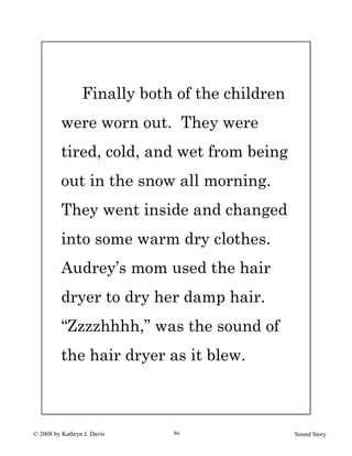 © 2008 by Kathryn J. Davis Sound Story86
Finally both of the children
were worn out. They were
tired, cold, and wet from being
out in the snow all morning.
They went inside and changed
into some warm dry clothes.
Audrey’s mom used the hair
dryer to dry her damp hair.
“Zzzzhhhh,” was the sound of
the hair dryer as it blew.
 