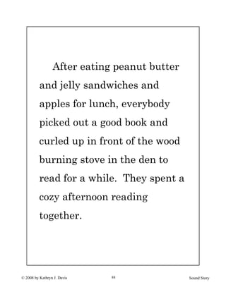 © 2008 by Kathryn J. Davis Sound Story88
After eating peanut butter
and jelly sandwiches and
apples for lunch, everybody
picked out a good book and
curled up in front of the wood
burning stove in the den to
read for a while. They spent a
cozy afternoon reading
together.
 