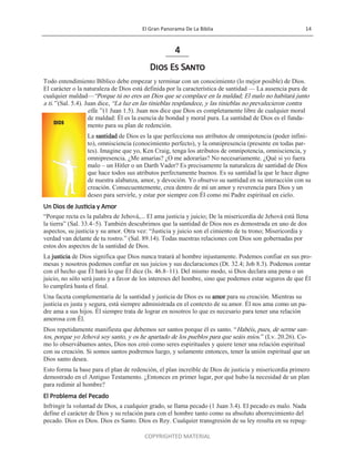 El Gran Panorama De La Biblia 14
COPYRIGHTED MATERIAL
4
Dios Es Santo
Todo entendimiento Bíblico debe empezar y terminar con un conocimiento (lo mejor posible) de Dios.
El carácter o la naturaleza de Dios está definida por la característica de santidad — La ausencia pura de
cualquier maldad—―Porque tú no eres un Dios que se complace en la maldad; El malo no habitará junto
a ti.‖ (Sal. 5.4). Juan dice, ―La luz en las tinieblas resplandece, y las tinieblas no prevalecieron contra
ella.‖ (1 Juan 1.5). Juan nos dice que Dios es completamente libre de cualquier moral
de maldad: Él es la esencia de bondad y moral pura. La santidad de Dios es el funda-
mento para su plan de redención.
La santidad de Dios es la que perfecciona sus atributos de omnipotencia (poder infini-
to), omnisciencia (conocimiento perfecto), y la omnipresencia (presente en todas par-
tes). Imagine que yo, Ken Craig, tenga los atributos de omnipotencia, omnisciencia, y
omnipresencia. ¿Me amarías? ¿O me adorarías? No necesariamente. ¿Qué si yo fuera
malo – un Hitler o un Darth Vader? Es precisamente la naturaleza de santidad de Dios
que hace todos sus atributos perfectamente buenos. Es su santidad la que le hace digno
de nuestra alabanza, amor, y devoción. Yo observo su santidad en su interacción con su
creación. Consecuentemente, crea dentro de mí un amor y reverencia para Dios y un
deseo para servirle, y estar por siempre con Él como mi Padre espiritual en cielo.
Un Dios de Justicia y Amor
―Porque recta es la palabra de Jehová,... El ama justicia y juicio; De la misericordia de Jehová está llena
la tierra‖ (Sal. 33.4–5). También descubrimos que la santidad de Dios nos es demostrada en uno de dos
aspectos, su justicia y su amor. Otra vez: ―Justicia y juicio son el cimiento de tu trono; Misericordia y
verdad van delante de tu rostro.‖ (Sal. 89.14). Todas nuestras relaciones con Dios son gobernadas por
estos dos aspectos de la santidad de Dios.
La justicia de Dios significa que Dios nunca tratará al hombre injustamente. Podemos confiar en sus pro-
mesas y nosotros podemos confiar en sus juicios y sus declaraciones (Dt. 32.4; Job 8.3). Podemos contar
con el hecho que Él hará lo que Él dice (Is. 46.8–11). Del mismo modo, si Dios declara una pena o un
juicio, no sólo será justo y a favor de los intereses del hombre, sino que podemos estar seguros de que Él
lo cumplirá hasta el final.
Una faceta complementaria de la santidad y justicia de Dios es su amor para su creación. Mientras su
justicia es justa y segura, está siempre administrada en el contexto de su amor. Él nos ama como un pa-
dre ama a sus hijos. Él siempre trata de lograr en nosotros lo que es necesario para tener una relación
amorosa con Él.
Dios repetidamente manifiesta que debemos ser santos porque él es santo. ―Habéis, pues, de serme san-
tos, porque yo Jehová soy santo, y os he apartado de los pueblos para que seáis míos.‖ (Lv. 20.26). Co-
mo lo observábamos antes, Dios nos creó como seres espirituales y quiere tener una relación espiritual
con su creación. Si somos santos podremos luego, y solamente entonces, tener la unión espiritual que un
Dios santo desea.
Esto forma la base para el plan de redención, el plan increíble de Dios de justicia y misericordia primero
demostrado en el Antiguo Testamento. ¿Entonces en primer lugar, por qué hubo la necesidad de un plan
para redimir al hombre?
El Problema del Pecado
Infringir la voluntad de Dios, a cualquier grado, se llama pecado (1 Juan 3.4). El pecado es malo. Nada
define el carácter de Dios y su relación para con el hombre tanto como su absoluto aborrecimiento del
pecado. Dios es Dios. Dios es Santo. Dios es Rey. Cualquier transgresión de su ley resulta en su repug-
 