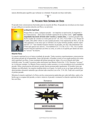 El Gran Panorama De La Biblia 15
COPYRIGHTED MATERIAL
nancia absoluta para aquellos que rechazan su voluntad. El pecado nos hace malvados.
5
El Pecado Nos Separa de Dios
El pecado tiene consecuencias horrendas para la creación de Dios. El pecado nos involucra en tres muer-
tes que influyen en nuestra relación con Dios y su universo:
La Muerte Espiritual
Porque Dios es santo, cualquier pecado – sin importar su motivación, la magnitud, o
las consecuencias – dará como resultado separación de un Dios santo. ―pero vuestras
iniquidades han hecho división entre vosotros y vuestro Dios, y vuestros pecados han
hecho ocultar de vosotros su rostro para no oír.‖ (Is. 59.2; Vea a Hab. 1.13). Porque Él
es santo, Dios debe voltear su cara cuando pecamos. Esta separación de Dios, el ser de
vida espiritual, es tan atroz que es referido a en el peor término posible, muerte espiri-
tual (Ef. 2.5: ―aun estando nosotros muertos en pecados, nos dio vida juntamente con
Cristo (por gracia sois salvos).‖ Vea también Col. 2.13; Ro. 6.23; 1 Tm. 5.6). Cuando
nuestra relación espiritual con Dios se corta, es como si el espíritu por dentro de nues-
tro ―envase‖ ha muerto.
Muerte Física
La muerte espiritual no es el único resultado de pecado. Todos nosotros experimentamos consecuencias
del primer pecado de la humanidad. Antes del pecado, el hombre existió en un estado perfecto de comu-
nión espiritual con Dios. Como resultado del primer pecado de Adán y Eva en el Huerto del Edén
(referido como ―la caída‖) nosotros todos moriremos una Muerte Física (Gn. 3.19). Nuestros ―envases‖
no vivirán por siempre. La Muerte Física ocurrirá a todos nosotros y es un recordatorio de la seriedad de
pecado. Otras consecuencias del primer pecado fueron pronunciadas igualmente. El hombre tiene que
trabajar con dificultad y las mujeres tendrían dolor en el parto. La tierra ya no es un lugar perfecto pero
ahora produce desastres naturales que afectan toda creación (vea a Gn. 3.14–24). Todo esto ocurrió por
el primer pecado.
Mientras la muerte espiritual y la física son las consecuencias padecidas por cada individuo, nada se ha
hecho que se ocupase del pecado, es decir, remover el pecado o restaurar la relación espiritual de hom-
bre con Dios.
 
