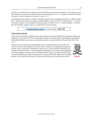 El Gran Panorama De La Biblia 17
COPYRIGHTED MATERIAL
cemos) en el momento en que pecamos. Dios no disfruta en la muerte de pecadores; Él no tiene una san-
gre lujuriosa, ni su justicia es administrada caprichosamente (Ez. 33.11: ―no quiero la muerte del impío,
sino que se vuelva el impío de su camino, y que viva.‖).
En resumen, por el pecado, el Antiguo Testamento nos inicia en el lenguaje de muerte: 1. Muerte Espiri-
tual – la separación de Dios de nuestros espíritus debido a nuestro pecado, 2. Muerte Física – la muerte
de nuestros cuerpos como resultado del primer pecado de Adán y Eva, y 3. Muerte Judicial – la muerte
que está obligada a pagar el precio o expiación para nuestro pecado.
Todos Hemos Pecado
Todos somos declarados culpables porque que cada uno ha pecado. Mirando por encima del alcance de
la historia, los escritores del Nuevo Testamento reflejaron esta penetrante y perturbadora característica
del hombre al observar que ―por cuanto todos pecaron, y están destituidos de la gloria de Dios,‖ (Ro.
3.23).
Estamos en una situación muy desesperada: Hemos quebrantado las leyes del Dios del
universo. Esto nos ha separado de un Dios santo, y la muerte es requerida como pago por
un Dios justo. Si morimos naturalmente, muerte física, en esta condición estaremos eter-
namente separados de Dios – otra consecuencia del pecado. ¡Si en cierta forma podría dar
mi vida para pagar este precio yo no recibiría beneficio ya que mi vida ha cesado! Nadie
más está calificado para pagar este precio por mí ya que ellos están sujetos por sus propios
pecados. Qué situación tan miserable. ¿Puedo ser liberado de esta sentencia de muerte?
“… sin derramamiento de sangre no se hace remisión.” (Heb. 9:22).
PECADO
MUERTE
 