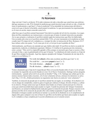 El Gran Panorama De La Biblia 20
COPYRIGHTED MATERIAL
8
Fe Responde
Algo está mal. Usted va al doctor. Él le pide exámenes de todo y descubre que usted tiene una enferme-
dad que amenaza su vida. Él le formula la medicina que usted necesita la que salvará su vida. ¿Usted ob-
tiene el medicamento y qué hace? ¿Toma la medicina? Si ha entendido las instrucciones del doctor y
creyó en lo que el doctor le ha dicho, usted tomará la medicina. Lo que precisamente ha experimentado
es el creer en acción, mejor conocido como la fe.
¿Qué hizo que el sacrificio animal funcionara? Este derivó su poder de la fe de los creyentes. Los segui-
dores de Dios entendieron sus instrucciones y creyeron que al matar el animal removería sus pecados.
Así es que actuaron y realizaron el sacrificio animal según las instrucciones que Dios les había dado.
Uno no podía sólo creer en el sacrificio animal (Heb. 9.22), ¡el creer meramente en la medicina no hará
a nadie sano! El origen de la fe verdadera es, y siempre ha sido, la instrucción de Dios. Romanos 10.17
hace énfasis sobre este punto: ―La fe viene por el oír y el oír por la por la palabra de Dios.‖
Adicionalmente, sacrificarse sin entender por qué, habría sido inútil. El sacrificio no deriva su poder de
superstición, tradición, ni obediencia ignorante. Hebreos 11.6 define la fe genuina por dos elementos –
creer y actuar: ―Pero sin fe es imposible agradar a Dios; porque es necesario que el que se acerca a Dios
crea que le hay, y que es galardonador de los que le buscan.‖ La obediencia de todo corazón es el tipo de
fe que Dios siempre ha deseado. Aquí hay algunos ejemplos del Antiguo Testamento de este tipo de fe,
como se ve en Hebreos 11:
―Por la fe Abel ofreció a Dios más excelente sacrificio que Caín‖ (v 4).
―Por la fe Noé … con temor preparó el arca‖ (v 7).
―Por la fe Abraham … obedeció … y salió‖ (v 8).
―Por fe Abraham … ofreció a Isaac‖ (v 17).
Vemos claramente que el tipo de fe requerida por Dios es la acción basada sobre el creer. La fe salvado-
ra siempre ha requerido esta acción basada en creer. En el Nuevo Testamento, Santiago incluso pregunta
retóricamente, ―¿puede salvar tal fe sin acción un hombre?‖ (Stg. 2.14). Santiago aun señala que los de-
monios mismos fueron todos creyentes. ¡Si el creer solamente salvase, entonces los demonios se salva-
rían! (Stg. 2.14–26). ¿Podría presentarse un argumento más fuerte en contra de ‗creer solamente‘?
También, la remoción de pecado por el sacrificio animal fue un regalo, no un trabajo. Si la abuela te en-
vía un cheque de cumpleaños, usted no gana el regalo por endosar el cheque, llevarlo al banco, y cobrar-
lo en efectivo. Porque usted creyó que la abuela tenía fondos en el banco usted actuó por fe e hizo las
cosas que usted necesitaba hacer para aceptar su regalo. Cuando las personas del Antiguo Testamento
sacrificaron a un animal no habían hecho nada para ganar la remoción de pecado. Porque creyeron en la
promesa de Dios de la remoción de pecado ellos sólo estaban aceptando el regalo dadivoso de Dios
(firmando el cheque) cuando sacrificaron al animal. La acción de fe obediente no es el cumplimiento de
alguna obra gana cualquier cosa sino el hacer lo qué Dios nos ha dicho que hacer para aceptar su regalo.
La fe verdadera se hace completa por la acción (obediencia) con el corazón (creer).
 