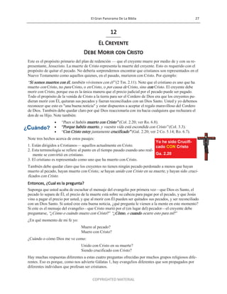 El Gran Panorama De La Biblia 27
COPYRIGHTED MATERIAL
12
El Creyente
Debe Morir con Cristo
Este es el propósito primario del plan de redención — que el creyente muere por medio de y con su re-
presentante, Jesucristo. La muerte de Cristo representa la muerte del creyente. Esto es requerido con el
propósito de quitar el pecado. No debería sorprendernos encontrar que cristianos son representados en el
Nuevo Testamento como aquellos quienes, en el pasado, murieron con Cristo. Por ejemplo:
―Si somos muertos con él, también viviremos con él‖ (2 Tm. 2.11). Note que el cristiano es uno que ha
muerto con Cristo, no para Cristo, o en Cristo, o por causa de Cristo, sino con Cristo. El creyente debe
morir con Cristo, porque esa es la única manera que el precio judicial por el pecado puede ser pagado.
Todo el propósito de la venida de Cristo a la tierra para ser el Cordero de Dios era que los creyentes pu-
dieran morir con Él, quitaran sus pecados y fueran reconciliados con un Dios Santo. Usted y yo debemos
reconocer que esto es "una buena noticia" y estar dispuestos a aceptar el regalo maravilloso del Cordero
de Dios. También debe quedar claro por qué Dios reaccionaría con ira hacia cualquiera que rechazara el
don de su Hijo. Note también:
 ―Pues si habéis muerto con Cristo‖ (Col. 2.20; ver Ro. 6.8).
 ―Porque habéis muerto, y vuestra vida está escondida con Cristo‖ (Col. 3.3).
 ―Con Cristo estoy juntamente crucificado‖ (Gal. 2.20; ver 2 Co. 5.14; Ro. 6.7).
Note tres hechos acerca de estos pasajes:
1. Están dirigidos a Cristianos— aquellos actualmente en Cristo.
2. Esta terminología se refiere al punto en el tiempo pasado cuando uno real-
mente se convirtió en cristiano.
3. El cristiano es representado como uno que ha muerto con Cristo.
También debe quedar claro que los creyentes no tienen ningún pecado perdonado a menos que hayan
muerto al pecado, hayan muerto con Cristo; se hayan unido con Cristo en su muerte, y hayan sido cruci-
ficados con Cristo.
Entonces, ¿Cual es la pregunta?
Suponga que usted acaba de escuchar el mensaje del evangelio por primera vez—que Dios es Santo, el
pecado lo separa de Él, el precio de la muerte está sobre su cabeza para pagar por el pecado, y que Jesús
vino a pagar el precio por usted, y que al morir con Él pueden ser quitados sus pecados, y ser reconciliado
con un Dios Santo. Si usted cree esta buena noticia, ¿qué pregunta le vienen a la mente en este momento?
Si este es el mensaje del evangelio—que Cristo murió por el (en lugar del) pecador—el creyente debe
preguntarse, ―¿Cómo o cuándo muero con Cristo?‖ ―¿Cómo, o cuando ocurre esto para mí?‖
¿En qué momento de mi fe yo:
Muero al pecado?
Muero con Cristo?
¿Cuándo o cómo Dios me ve como:
Unido con Cristo en su muerte?
Siendo crucificado con Cristo?
Hay muchas respuestas diferentes a estas cuatro preguntas ofrecidas por muchos grupos religiosos dife-
rentes. Eso es porque, como nos advierte Gálatas 1, hay evangelios diferentes que son propagados por
diferentes individuos que profesan ser cristianos.
Yo he sido Crucifi-
cado CON Cristo
Ga. 2.20
¿Cuándo?
 