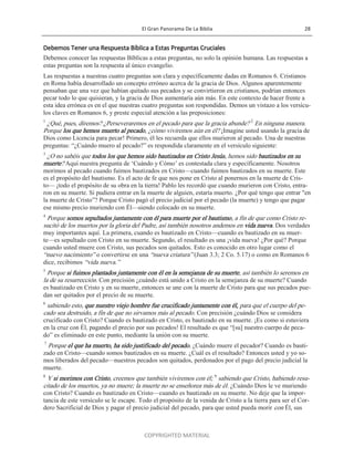 El Gran Panorama De La Biblia 28
COPYRIGHTED MATERIAL
Debemos Tener una Respuesta Bíblica a Estas Preguntas Cruciales
Debemos conocer las respuestas Bíblicas a estas preguntas, no solo la opinión humana. Las respuestas a
estas preguntas son la respuesta al único evangelio.
Las respuestas a nuestras cuatro preguntas son clara y específicamente dadas en Romanos 6. Cristianos
en Roma había desarrollado un concepto erróneo acerca de la gracia de Dios. Algunos aparentemente
pensaban que una vez que habían quitado sus pecados y se convirtieron en cristianos, podrían entonces
pecar todo lo que quisieran, y la gracia de Dios aumentaría aún más. En este contexto de hacer frente a
esta idea errónea es en el que nuestras cuatro preguntas son respondidas. Demos un vistazo a los versícu-
los claves en Romanos 6, y preste especial atención a las preposiciones:
1
¿Qué, pues, diremos? ¿Perseveraremos en el pecado para que la gracia abunde? 2
En ninguna manera.
Porque los que hemos muerto al pecado, ¿cómo viviremos aún en él? ¡Imagine usted usando la gracia de
Dios como Licencia para pecar! Primero, él les recuerda que ellos murieron al pecado. Una de nuestras
preguntas: ―¿Cuándo muero al pecado?‖ es respondida claramente en el versículo siguiente:
3
¿O no sabéis que todos los que hemos sido bautizados en Cristo Jesús, hemos sido bautizados en su
muerte? Aquí nuestra pregunta de ‗Cuándo y Cómo‘ es contestada clara y específicamente. Nosotros
morimos al pecado cuando fuimos bautizados en Cristo—cuando fuimos bautizados en su muerte. Este
es el propósito del bautismo. Es el acto de fe que nos pone en Cristo al ponernos en la muerte de Cris-
to— ¡todo el propósito de su obra en la tierra! Pablo les recordó que cuando murieron con Cristo, entra-
ron en su muerte. Si pudiera entrar en la muerte de alguien, estaría muerto. ¿Por qué tengo que entrar "en
la muerte de Cristo‖? Porque Cristo pagó el precio judicial por el pecado (la muerte) y tengo que pagar
ese mismo precio muriendo con Él—siendo colocado en su muerte.
4
Porque somos sepultados juntamente con él para muerte por el bautismo, a fin de que como Cristo re-
sucitó de los muertos por la gloria del Padre, así también nosotros andemos en vida nueva. Dos verdades
muy importantes aquí. La primera, cuando es bautizado en Cristo—cuando es bautizado en su muer-
te—es sepultado con Cristo en su muerte. Segundo, el resultado es una ¡vida nueva! ¿Por qué? Porque
cuando usted muere con Cristo, sus pecados son quitados. Esto es conocido en otro lugar como el
―nuevo nacimiento‖ o convertirse en una ―nueva criatura‖ (Juan 3.3; 2 Co. 5.17) o como en Romanos 6
dice, recibimos ―vida nueva.‖
5
Porque si fuimos plantados juntamente con él en la semejanza de su muerte, así también lo seremos en
la de su resurrección. Con precisión ¿cuándo está unido a Cristo en la semejanza de su muerte? Cuando
es bautizado en Cristo y en su muerte, entonces se une con la muerte de Cristo para que sus pecados pue-
dan ser quitados por el precio de su muerte.
6
sabiendo esto, que nuestro viejo hombre fue crucificado juntamente con él, para que el cuerpo del pe-
cado sea destruido, a fin de que no sirvamos más al pecado. Con precisión ¿cuándo Dios se considera
crucificado con Cristo? Cuando es bautizado en Cristo, es bautizado en su muerte. ¡Es como si estuviera
en la cruz con Él, pagando el precio por sus pecados! El resultado es que ―[su] nuestro cuerpo de peca-
do‖ es eliminado en este punto, mediante la unión con su muerte.
7
Porque el que ha muerto, ha sido justificado del pecado. ¿Cuándo muere el pecador? Cuando es bauti-
zado en Cristo—cuando somos bautizados en su muerte. ¿Cuál es el resultado? Entonces usted y yo so-
mos liberados del pecado—nuestros pecados son quitados, perdonados por el pago del precio judicial la
muerte.
8
Y si morimos con Cristo, creemos que también viviremos con él; 9
sabiendo que Cristo, habiendo resu-
citado de los muertos, ya no muere; la muerte no se enseñorea más de él. ¿Cuándo Dios le ve muriendo
con Cristo? Cuando es bautizado en Cristo—cuando es bautizado en su muerte. No deje que la impor-
tancia de este versículo se le escape. Todo el propósito de la venida de Cristo a la tierra para ser el Cor-
dero Sacrificial de Dios y pagar el precio judicial del pecado, para que usted pueda morir con Él, sus
 