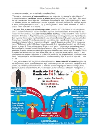 El Gran Panorama De La Biblia 29
COPYRIGHTED MATERIAL
pecados sean quitados y sea reconciliado con un Dios Santo.
10
Porque en cuanto murió, al pecado murió una vez por todas; mas en cuanto vive, para Dios vive. 11
Así también vosotros consideraos muertos al pecado, pero vivos para Dios en Cristo Jesús, Señor nues-
tro. Así como Cristo "murió al pecado", literalmente muriendo y así pagó el precio judicial por el peca-
do, debemos también nos consideramos "muertos al pecado‖ muriendo con Cristo, así habiendo pagado
el precio judicial por el pecado (1 Pe. 2.24). ¿Cuándo? ¿Cómo? Cuando somos bautizados en Cristo—
cuando somos bautizados en su muerte.
12
No reine, pues, el pecado en vuestro cuerpo mortal, de modo que lo obedezcáis en sus concupiscen-
cias; 13
ni tampoco presentéis vuestros miembros al pecado como instrumentos de iniquidad, sino pre-
sentaos vosotros mismos a Dios como vivos de entre los muertos, y vuestros miembros a Dios como ins-
trumentos de justicia. 14
Porque el pecado no se enseñoreará de vosotros; pues no estáis bajo la ley, sino
bajo la gracia. Ahora que ha muerto con Cristo y sus pecados fueron quitados, debe tener una actitud di-
ferente hacia el pecado. Un padre que encuentra a uno de sus hijos jugando en el barro, lo enjuaga, le
trae adentro, le da un baño, le viste con ropa limpia, y luego le dice con severidad, ―¡No te ensucies de
nuevo!" Del mismo modo, Pablo dice a los que han salido de la suciedad del mundo y han sido limpia-
dos por la sangre de Cristo: no se arrastren de nuevo en el barro—―¡No se vayan a ensuciar de nuevo!
Recordando a los romanos lo que Cristo había hecho por ellos cuando fueron bautizados en Cristo y en
su muerte, deberían entender que ya no deberían querer más el pecado o ser esclavos del pecado. Esta es
la idea del arrepentimiento—que un cristiano debe tener un cambio de actitud hacia el pecado. El arre-
pentimiento tiene un papel importante en el plan de la redención. Sin arrepentimiento, el bautismo sería
inútil. En lugar de pecar más tenemos que hacer todo lo contrario, y dejar de practicar el pecado (1 Juan
3.4–9).
17
Pero gracias a Dios, que aunque erais esclavos del pecado, habéis obedecido de corazón a aquella for-
ma de doctrina a la cual fuisteis entregados. Aquí les recordó que fue por fe (acción = "obediencia" mas
creer = "del corazón") que fueron salvos. El bautismo no tiene ningún poder derivado del agua, la su-
perstición, o en las obras meritorias. Su poder se deriva exclusivamente de la fe de los participantes. El
 