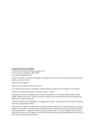 El Gran Panorama de la Biblia
© 2008 por DeWard Publishing Company, Ltd.
P.O. Box 6259, Chillicothe, Ohio 45601
www.dewardpublishing.com
Todos los derechos reservados. Prohibida la reproducción de este libro en cualquier formato sin autori-
zación escrita de su editor.
ISBN: 978-0-9798893-2-5
Impreso en los Estados Unidos de América.
Arte original de Ken Craig. Arreglado y modificado para imprenta por Jeff Angelo y Eric Wallace.
Traducido al Español por Rosa C. Braswell y Jorge L. Gaitán.
El predominio de las citas Bíblicas son tomadas en Español de la versión de la Biblia Reina Valera
1960®, Derecho de Autor © usado con permiso. Algunas citas son tomadas de versión en español La
Biblia de las Américas (LBLA).
Cualquier énfasis en las citas Bíblicas es agregado por el autor. Todas las escrituras referidas están cita-
das en la contraportada del libro.
Se ha tenido un cuidado razonable para verificar las fuentes originales de cualquier extracto y citas que
aparecen en este libro y para documentar dicha información en las notas. Para que el material no fuera
de dominio público, se siguieron normas y prácticas de buen uso. En caso de cualquier cosa pueda ser
encontrada incorrecta o incompleta, el editor da la bienvenida al apoyo de documentación escrita de co-
rrección para impresiones posteriores.
 
