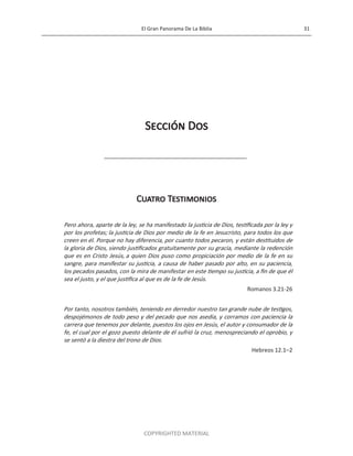El Gran Panorama De La Biblia 31
COPYRIGHTED MATERIAL
Sección Dos
Cuatro Testimonios
Pero ahora, aparte de la ley, se ha manifestado la justicia de Dios, testificada por la ley y
por los profetas; la justicia de Dios por medio de la fe en Jesucristo, para todos los que
creen en él. Porque no hay diferencia, por cuanto todos pecaron, y están destituidos de
la gloria de Dios, siendo justificados gratuitamente por su gracia, mediante la redención
que es en Cristo Jesús, a quien Dios puso como propiciación por medio de la fe en su
sangre, para manifestar su justicia, a causa de haber pasado por alto, en su paciencia,
los pecados pasados, con la mira de manifestar en este tiempo su justicia, a fin de que él
sea el justo, y el que justifica al que es de la fe de Jesús.
Romanos 3.21-26
Por tanto, nosotros también, teniendo en derredor nuestro tan grande nube de testigos,
despojémonos de todo peso y del pecado que nos asedia, y corramos con paciencia la
carrera que tenemos por delante, puestos los ojos en Jesús, el autor y consumador de la
fe, el cual por el gozo puesto delante de él sufrió la cruz, menospreciando el oprobio, y
se sentó a la diestra del trono de Dios.
Hebreos 12.1–2
 