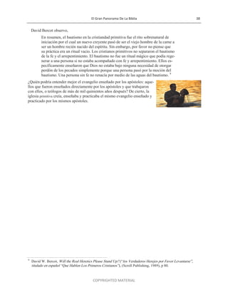El Gran Panorama De La Biblia 38
COPYRIGHTED MATERIAL
David Bercot observo,
En resumen, el bautismo en la cristiandad primitiva fue el rito sobrenatural de
iniciación por el cual un nuevo creyente pasó de ser el viejo hombre de la carne a
ser un hombre recién nacido del espíritu. Sin embargo, por favor no piense que
su práctica era un ritual vacio. Los cristianos primitivos no separaron el bautismo
de la fe y el arrepentimiento. El bautismo no fue un ritual mágico que podía rege-
nerar a una persona si no estaba acompañado con fe y arrepentimiento. Ellos es-
pecíficamente enseñaron que Dios no estaba bajo ninguna necesidad de otorgar
perdón de los pecados simplemente porque una persona pasó por la moción del
bautismo. Una persona sin fe no renacía por medio de las aguas del bautismo. 9
¿Quién podría entender mejor el evangelio enseñado por los apóstoles: aque-
llos que fueron enseñados directamente por los apóstoles y que trabajaron
con ellos, o teólogos de más de mil quinientos años después? De cierto, la
iglesia primitiva creía, enseñaba y practicaba el mismo evangelio enseñado y
practicado por los mismos apóstoles.
9
David W. Bercot, Will the Real Heretics Please Stand Up? (―los Verdaderos Herejes por Favor Levantarse‖,
titulado en español ―Que Hablen Los Primeros Cristianos‖), (Scroll Publishing, 1989), p 80.
 