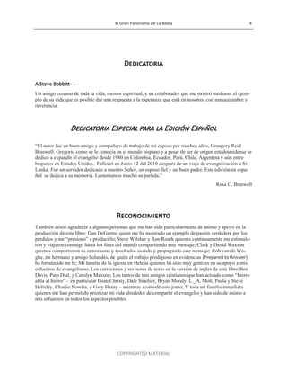 El Gran Panorama De La Biblia 4
COPYRIGHTED MATERIAL
Dedicatoria
A Steve Bobbitt —
Un amigo cercano de toda la vida, mentor espiritual, y un colaborador que me mostró mediante el ejem-
plo de su vida que es posible dar una respuesta a la esperanza que está en nosotros con mansedumbre y
reverencia.
Dedicatoria Especial para la Edición Español
―El autor fue un buen amigo y compañero de trabajo de mi esposo por muchos años, Greagory Reid
Braswell. Gregorio como se le conocía en el mundo hispano y a pesar de ser de origen estadounidense se
dedico a expandir el evangelio desde 1980 en Colombia, Ecuador, Perú, Chile, Argentina y aún entre
hispanos en Estados Unidos. Falleció en Junio 12 del 2010 después de un viaje de evangelización a Sri
Lanka. Fue un servidor dedicado a nuestro Señor, un esposo fiel y un buen padre. Esta edición en espa-
ñol se dedica a su memoria. Lamentamos mucho su partida.‖
Rosa C. Braswell
Reconocimiento
También deseo agradecer a algunas personas que me han sido particularmente de ánimo y apoyo en la
producción de este libro: Dan DeGarmo quien me ha mostrado un ejemplo de pasión verdadera por los
perdidos y me ―presiono‖ a producirlo; Steve Wilsher y Ron Roark quienes continuamente me estimula-
ron y viajaron conmigo hasta los fines del mundo compartiendo este mensaje; Clark y David Maxson
quienes compartieron su entusiasmo y resultados usando y propagando este mensaje; Rob van de We-
ghe, mi hermano y amigo holandés, de quién el trabajo prodigioso en evidencias (Prepared to Answer)
ha fortalecido mi fe; Mi familia de la iglesia en Helena quienes ha sido muy gentiles en su apoyo a mis
esfuerzos de evangelismo; Los correctores y revisores de texto en la versión de ingles de este libro Ben
Davis, Pam Dial, y Carolyn Maxson; Los tantos de mis amigos cristianos que han actuado como ―hierro
afila al hierro‖ – en particular Beau Christy, Dale Smelser, Bryan Moody, L._A. Mott, Paula y Steve
Heltsley, Charlie Nowlin, y Gary Henry – mientras acomodé esto junto; Y toda mi familia inmediata
quienes me han permitido priorizar mi vida alrededor de compartir el evangelio y han sido de ánimo a
mis esfuerzos en todos los aspectos posibles.
 