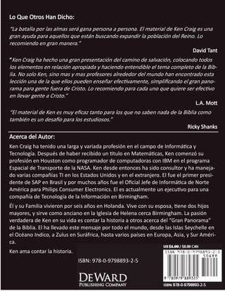 El Gran Panorama De La Biblia 43
COPYRIGHTED MATERIAL
Lo Que Otros Han Dicho:
“La batalla por las almas será gana persona a persona. El material de Ken Craig es una
gran ayuda para aquellos que están buscando expandir la población del Reino. Lo
recomiendo en gran manera.”
David Tant
“Ken Craig ha hecho una gran presentación del camino de salvación, colocando todos
los elementos en relación apropiada y haciendo entendible el tema completo de la Bib-
lia. No solo Ken, sino mas y mas profesores alrededor del mundo han encontrado esta
lección una de la que ellos pueden enseñar efectivamente, simplificando el gran pano-
rama para gente fuera de Cristo. Lo recomiendo para cada uno que quiere ser efectivo
en llevar gente a Cristo.”
L.A. Mott
“El material de Ken es muy eficaz tanto para los que no saben nada de la Biblia como
también es un desafío para los estudiosos.”
Ricky Shanks
Acerca del Autor:
Ken Craig ha tenido una larga y variada profesión en el campo de Informática y
Tecnología. Después de haber recibido un titulo en Matemáticas, Ken comenzó su
profesión en Houston como programador de computadoras con IBM en el programa
Espacial de Transporte de la NASA. Ken desde entonces ha sido consultor y ha maneja-
do varias compañías TI en los Estados Unidos y en el extranjero. El fue el primer presi-
dente de SAP en Brasil y por muchos años fue el Oficial Jefe de Informática de Norte
América para Philips Consumer Electronics. El es actualmente un ejecutivo para una
compañía de Tecnología de la Información en Birmingham.
Él y su Familia vivieron por seis años en Holanda. Vive con su esposa, tiene dos hijos
mayores, y sirve como anciano en la Iglesia de Helena cerca Birmingham. La pasión
verdadera de Ken en su vida es contar la historia a otros acerca del “Gran Panorama”
de la Biblia. El ha llevado este mensaje por todo el mundo, desde las Islas Seychelle en
el Océano Indico, a Zulus en Suráfrica, hasta varios países en Europa, Asia, y Sur Améri-
ca.
Ken ama contar la historia.
ISBN: 978-0-9798893-2-5
 