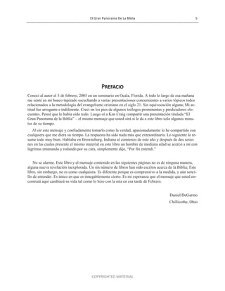 El Gran Panorama De La Biblia 5
COPYRIGHTED MATERIAL
Prefacio
Conocí al autor el 5 de febrero, 2005 en un seminario en Ocala, Florida. A todo lo largo de esa mañana
me senté en mi banco tapizado escuchando a varias presentaciones concernientes a varios tópicos todos
relacionados a la metodología del evangelismo cristiano en el siglo 21. Sin equivocación alguna; Mi ac-
titud fue arrogante e indiferente. Crecí en los pies de algunos teólogos prominentes y predicadores elo-
cuentes. Pensé que lo había oído todo. Luego oí a Ken Craig compartir una presentación titulada ―El
Gran Panorama de la Biblia‖ – el mismo mensaje que usted oirá si le da a este libro solo algunos minu-
tos de su tiempo.
Al oír este mensaje y confiadamente tomarlo como la verdad, apasionadamente lo he compartido con
cualquiera que me diera su tiempo. La respuesta ha sido nada más que extraordinaria. Lo siguiente lo re-
sume todo muy bien. Hablaba en Brownsburg, Indiana al comienzo de este año y después de dos sesio-
nes en las cuales presente el mismo material en este libro un hombre de mediana edad se acercó a mí con
lágrimas emanando y rodando por su cara, simplemente dijo, ―Por fin entendí.‖
No se alarme. Este libro y el mensaje contenido en las siguientes páginas no es de ninguna manera,
alguna nueva revelación inexplorada. Un sin número de libros han sido escritos acerca de la Biblia; Este
libro, sin embargo, no es como cualquiera. Es diferente porque es comprensivo a la medida, y aún senci-
llo de entender. Es único en que es innegablemente cierto. Es mi esperanza que el mensaje que usted en-
contrará aquí cambiará su vida tal como lo hizo con la mía en esa tarde de Febrero.
Daniel DeGarmo
Chillicothe, Ohio
 