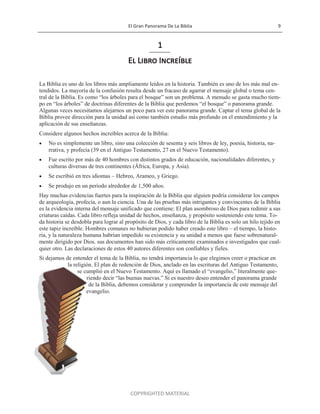 El Gran Panorama De La Biblia 9
COPYRIGHTED MATERIAL
1
El Libro Increíble
La Biblia es uno de los libros más ampliamente leídos en la historia. También es uno de los más mal en-
tendidos. La mayoría de la confusión resulta desde un fracaso de agarrar el mensaje global o tema cen-
tral de la Biblia. Es como ―los árboles para el bosque‖ son un problema. A menudo se gasta mucho tiem-
po en ―los árboles‖ de doctrinas diferentes de la Biblia que perdemos ―el bosque‖ o panorama grande.
Algunas veces necesitamos alejarnos un poco para ver este panorama grande. Captar el tema global de la
Biblia provee dirección para la unidad así como también estudio más profundo en el entendimiento y la
aplicación de sus enseñanzas.
Considere algunos hechos increíbles acerca de la Biblia:
 No es simplemente un libro, sino una colección de sesenta y seis libros de ley, poesía, historia, na-
rrativa, y profecía (39 en el Antiguo Testamento, 27 en el Nuevo Testamento).
 Fue escrito por más de 40 hombres con distintos grados de educación, nacionalidades diferentes, y
culturas diversas de tres continentes (África, Europa, y Asia).
 Se escribió en tres idiomas – Hebreo, Arameo, y Griego.
 Se produjo en un período alrededor de 1,500 años.
Hay muchas evidencias fuertes para la inspiración de la Biblia que alguien podría considerar los campos
de arqueología, profecía, o aun la ciencia. Una de las pruebas más intrigantes y convincentes de la Biblia
es la evidencia interna del mensaje unificado que contiene: El plan asombroso de Dios para redimir a sus
criaturas caídas. Cada libro refleja unidad de hechos, enseñanza, y propósito sosteniendo este tema. To-
da historia se desdobla para lograr al propósito de Dios, y cada libro de la Biblia es solo un hilo tejido en
este tapiz increíble. Hombres comunes no hubieran podido haber creado este libro – el tiempo, la histo-
ria, y la naturaleza humana habrían impedido su existencia y su unidad a menos que fuese sobrenatural-
mente dirigido por Dios. sus documentos han sido más críticamente examinados e investigados que cual-
quier otro. Las declaraciones de estos 40 autores diferentes son confiables y fieles.
Si dejamos de entender el tema de la Biblia, no tendrá importancia lo que elegimos creer o practicar en
la religión. El plan de redención de Dios, anclado en las escrituras del Antiguo Testamento,
se cumplió en el Nuevo Testamento. Aquí es llamado el ―evangelio,‖ literalmente que-
riendo decir ―las buenas nuevas.‖ Si es nuestro deseo entender el panorama grande
de la Biblia, debemos considerar y comprender la importancia de este mensaje del
evangelio.
 