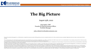 Proactive Investment Strategies for Today’s Market
The Big Picture
August 25th, 2022
John Rothe, CMT
Founder & Chief Investment Officer
Portfolio Manager
john.rothe@riverbendinvestments.com
Riverbend Investment Management, LLC (Riverbend) is a registered investment advisor offering advisory services in registered states and in other jurisdictions where exempted. Registration does not imply a certain level of skill or
training.
This communication is for informational purposes only and is not intended as tax, accounting or legal advice, as an offer or solicitation of an offer to buy or sell, or as an endorsement of any company, security, fund, or other securities
or non-securities offering. This communication should not be relied upon as the sole factor in an investment making decision.
Past performance is no indication of future results. Investment in securities involves significant risk and has the potential for partial or complete loss of funds invested. It should not be assumed that any recommendations made will be
profitable or equal the performance noted in this publication.
The information herein is provided “AS IS” and without warranties of any kind either express or implied. To the fullest extent permissible pursuant to applicable laws, Riverbend Investment Management, LLC (referred to as Riverbend)
disclaims all warranties, express or implied, including, but not limited to, implied warranties of merchantability, non-infringement, and suitability for a particular purpose.
All opinions and estimates constitute Riverbend’s judgement as of the date of this communication and are subject to change without notice. Riverbend does not warrant that the information will be free from error. The information
should not be relied upon for purposes of transacting securities or other investments. Your use of the information is at your sole risk. Under no circumstances shall Riverbend be liable for any direct, indirect, special or consequential
damages that result from the use of, or the inability to use, the information provided herein, even if Riverbend or a Riverbend authorized representative has been advised of the possibility of such damages. Information contained
herein should not be considered a solicitation to buy, an offer to sell, or a recommendation of any security in any jurisdiction where such offer, solicitation, or recommendation would be unlawful or unauthorized.
 