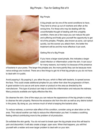 Big Pimple – Tips for Getting Rid of It


                                        Big Pimple


                                        A big pimple can be one of the worst conditions to have.
                                        They tend to show up out of nowhere and often at the
                                        wrong time. For those who may be dealing with the
                                        uncomfortable thought of dealing with this unsightly
                                        condition, there are a few ways you can reduce the pain
                                        and suffering and finally give yourself the opportunity to get
                                        rid of the pimples. Pimples, also known as acne, can sprout
                                        quickly, but the sooner you attack them, the better the
                                        treatment will be and the more effective it can work.


                                        Getting Rid of a Big Pimple


                                        If you have a larger sized pimple, this indicates a larger
                                        sized infection or inflammation under the skin. It can occur
                                        for many reasons, but mainly it is because of the presence
of bacteria in your pores. The larger the pimples are, the more painful they can be because more
nerve endings are involved. There are a few things to get rid of that big pimple so you do not have
to deal with it in public.


Avoid popping it. By popping it, you allow the pus, which is filled with bacteria, to spread across
the face. This could create additional pimples for you rather than slow the progression of them.
A good solution is to use an anti acne cream or product on the area as directed by the
manufacturer. This type of product can help to control the inflammation and reduces the redness.
Many products available are highly effective like this.


Do cleanse the skin. One of the ways you can reduce the appearance of the big pimple is simply
to cleanse the skin properly. Remove the excessive oils from the skin as well as any debris locked
in the pores. By doing so, you remove much of what is keeping the bacteria alive.


To reduce redness, a common side effect of this condition, consider using an aloe lotion on the
area. This natural soother can help to reduce the inflammation you feel. It creates a soothing
feeling without contributing more to the problem of oil production.


Do exfoliate the skin gently. You do not want to break open the big pimple since this will lead to
pain and discomfort. It will also create a larger, open sore. When that happens, you will find
yourself with a redder and even larger problem to deal with on your skin.
 