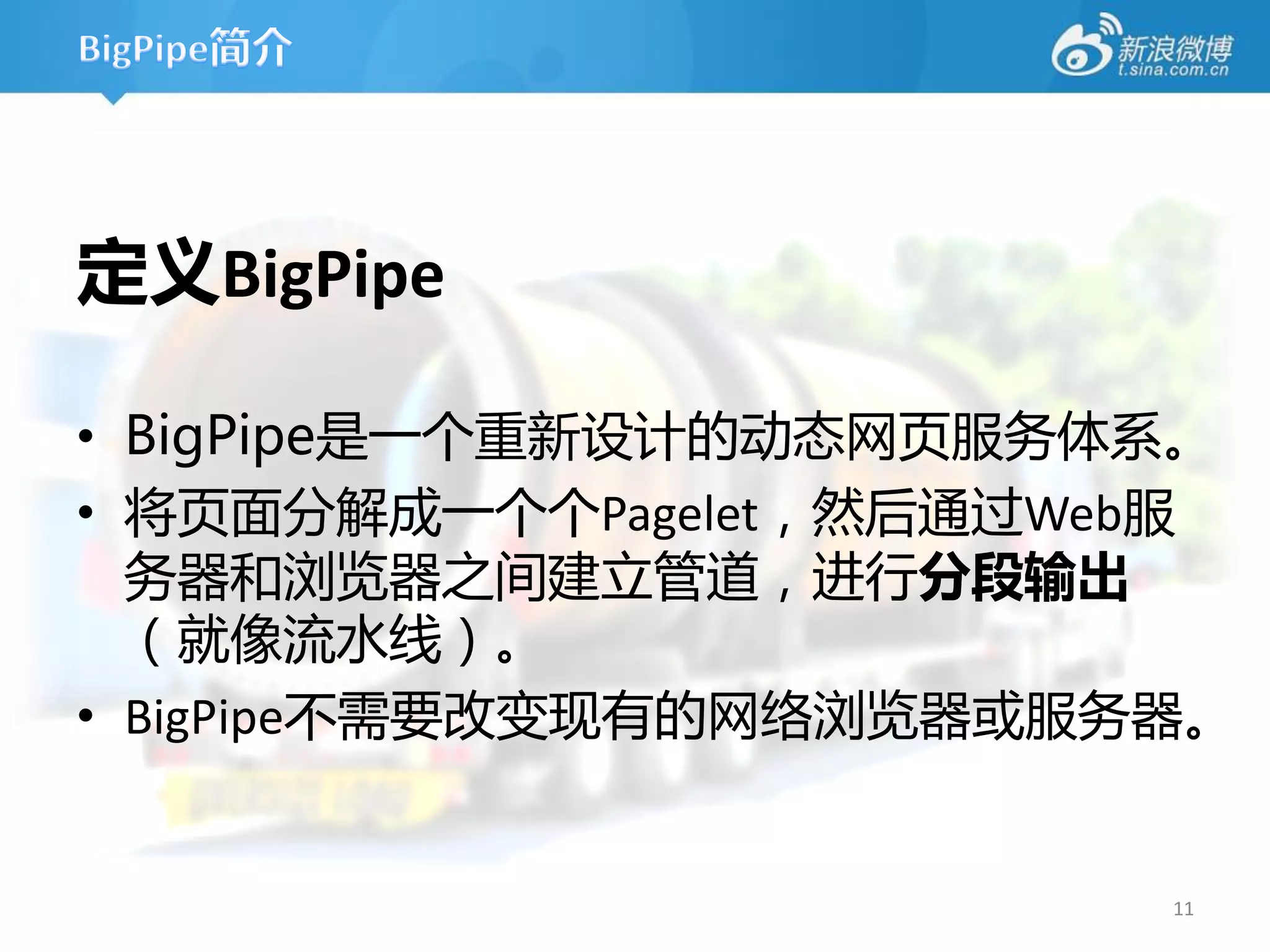 定义BigPipe

• BigPipe是一个重新设计的劢态网页服务体系。
• 将页面分解成一个个Pagelet，然后通过Web服
  务器和浏览器之间建立管道，进行分段输出
  （就像流水线）。
• BigPipe丌需要改变现有的网络浏览器或服务器。


                         11
 