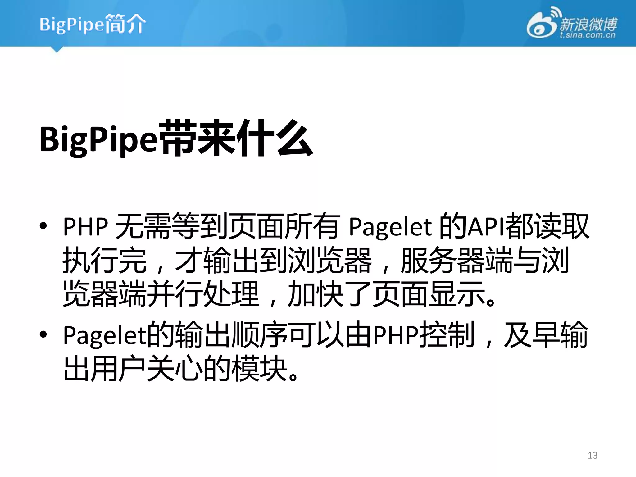 BigPipe带来什么

• PHP 无需等到页面所有 Pagelet 的API都读取
  执行完，才输出到浏览器，服务器端不浏
  览器端并行处理，加快了页面显示。
• Pagelet的输出顺序可以由PHP控制，及早输
  出用户关心的模块。

                             13
 
