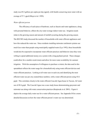 -31-
study was 69.3 gallons per capita per day (gpcd), with Seattle conserving more water with an
average of 57.1 gpcd (Mayer et al. 1999).
Water efficient person
The efficiency of each piece of hardware, such as faucets and water appliances, along
with personal behavior, affects the city water average indoor water use. Irrigation needs
relate to the growing season and amount of rainfall occurring during the growing season.
The REUWS study discussed the number of households with water efficient appliances and
how this reduced the water use. Since residents installing rainwater catchment systems use
much less water than people using municipally supplied water (Lye 1992), these households
would also be expected to incorporate water efficient practices and behavior since they were
willing to spend additional money on a system with a long payback period. These changes
could allow for a smaller-sized cistern and allow for more water availability for summer
irrigation. With this assumption of willingness to purchase a cistern, the data used in this
spreadsheet reflects the water usage for a household only using water efficient devices and
water efficient practices. Looking at all water uses in each city and identifying the most
efficient water use per city created these numbers, with a water efficient person using 43.6
gcpd. This correlates closely to the water efficient Casa del Agua house in Tucson, AZ water
use of 49.4 gcpd. The Casa del Agua was a case study house demonstrating graywater and
rainwater use along with water conservation practices (Karpiscak et al. 2001). Figure 6
depicts the average daily water use for a water efficient person. See Appendix B for a more
detailed discussion on how the water efficient person’s water use was determined.
 