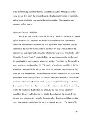 -35-
used, and then makes sure the cistern size has not been exceeded. Although it does have
some flaws, it does simply the inputs and outputs while keeping the volume of water in the
cistern from exceeding the cistern size or from going negative. Other equations were
attempted without success.
Stormwater Diverted Calculation
Since it was difficult to determine how much water was diverted from the stormwater
system with Equation 3, a separate worksheet was created to determine the amount of
stormwater diverted related to indoor water uses. For months where the cistern has water
remaining at the end of the month (where the cistern did not fail), it was determined the
rainwater was used to provide the household with all of its water needs for that water use for
the month. A simple “countif” equation in Excel was used to determine the months where
the monthly cistern water remaining column was positive. From this it was determined how
many months succeeded or did not fail. This number of months was multiplied by the 30-
day monthly water use for that specific water use in that household to determine how much
water was used with rainwater. This total was used since it is conservative and would keep
the numbers from becoming inflated. For scenarios where the cistern fails in certain months
it is not clear how much/when the cistern fails, so it does not allow for a way to determine
how much was diverted from the stormwater in that particular month. Some of the monthly
use for that water use is diverted from the cistern, but the exact amount is not easily
calculated. The drawback to this analysis is that it does not capture the amount of water
diverted from the stormwater system for the months where the cistern might have provided
water for some of the month, but at the end of the month it was empty. The results of this
 