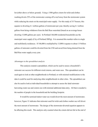 -46-
lot (either above or below ground). Using a 1500-gallon cistern for toilet and clothes
washing diverts 55% of the stormwater coming off a roof away from the stormwater system
while reducing the strain on the municipal water supply. For this study of 317 houses, this
equates to diverting 4.1 million gallons of stormwater per year, thereby saving 4.1 million
gallons from being withdrawn from the Bull Run watershed (based on an average house
diverting 13,000 gallons per year). In Portland 146,000 residential households use the
municipal water supply (City of Portland 2005g). It is assumed this number refers to single
and multifamily residences. If 146,000 is multiplied by 13,000 it equates to about 1.9 billion
gallons of rainwater could be diverted from the CSS and saved from being drained from the
Bull Run water supply every year.
Advantages to the spreadsheet analysis
This analysis created a spreadsheet, which can be used to assess a household’s
rainwater use success for different sized cisterns, and water uses. This spreadsheet can be
used again to look at other neighborhoods in Portland, or with minimal modifications to the
data it could be used for analyzing other neighborhoods in other cities. The spreadsheet can
also be used to look at individual households to attempt to assess the ideal rainwater
harvesting water use and cistern size with minimal additional data entry. All that is needed is
the number of people in the household and the building footprint.
It would be surmised indoor water use would divert the most amount of stormwater;
however, Figure 11 indicates that rainwater used for toilet and clothes washer use will divert
the most amount of stormwater. The design of the stormwater-diverted equation appears to
be affecting this result. This analysis only counted when the cistern did not fail at the end of
 