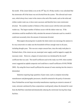 -47-
the month. If the cistern failed, even on the 29th
day of a 30-day month, it was calculated that
the stormwater off of the house was not diverted from the system. This allowed such water
uses, which always have water in the cistern at the end of the month, such as the toilet and
clothes washer water use, to have more successes and therefore have more stormwater
diverted. The smallest number of failures of the cistern occurs with the toilet and clothes
washer use. The largest number of failures occurs with the indoor water use. If the
calculation could be modified to fully calculate the amount of rainwater used in a month it
could more accurately show the amount of stormwater diverted.
Most papers discussing how to predict the ideal cistern size encourage the analysis to
be very conservative to make sure the household will have enough water in all years,
including drought years. This was not a major concern here, since the study took place in
Portland where, if the cistern ran out, municipal water supply could be tapped to supply the
necessary water. However, a degree of conservation was introduced by the runoff
coefficient that was used. The runoff coefficient used in this study was 0.80, where another
source suggested an asphalt composite roof could have a runoff coefficient of 0.90 (TWDB
2005). By using this lower runoff coefficient the amount of water entering into the cistern is
diminished.
Industries requiring large quantities of pure water, such as computer microchip
manufacturers and photographic processors, should be attracted to the purity of rainwater.
Since Portland has several large microchip manufactures requiring an extensive amount of
water, rainwater catchment by these corporations would greatly reduce the demand for water
from the Bull Run watershed and dramatically reducing the stormwater leaving these large
facilities.
 