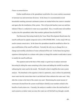 -48-
Future recommendations
Further modifications to the spreadsheet would allow for a more realistic assessment
of rainwater use and stormwater diversion. In the future it is recommended several
households installing rainwater catchment systems are studied before the cistern is installed
and again after the installation of the system. This will provide baseline water use and then
indicate if there is a reduction in water use as speculated. Also, it would create real numbers
to place into this spreadsheet rather than numbers gathered from the REUWS.
The Rainwater Harvesting Guide by the Texas Water Development Board states the
runoff coefficient for asphalt composite roofs is 0.90 (TWDB 2005). In this study 0.80 was
used to remain conservative. In the future the spreadsheet should be modified to allow for
easy modification of the runoff coefficient. Currently the only way to change this is to
change each monthly calculation of water collected off the roof. In the future having these
equations referring back to a column with a place to change this number would make it easier
to modify the runoff coefficient.
The equation used as the basis of this study is a good way to analyze rainwater
harvesting by taking the water remaining in the cistern and adding the rainfall in and then
subtracting the water used in the month. The benefit is that it simplifies the water system
analysis. The drawback to this equation is that it is optimistic, since it allows for potentially
more water into the cistern than what it can hold and it then subtracts the water used. Only
after this is done is the limit of the cistern size used. Determining the actual amount of
stormwater diverted from the system would help to identify exact numbers related to the
benefits of each cistern size. Currently, the analysis is unable to show the total benefits of
such scenarios as indoor water use since this water use will fail half way through a month.
 