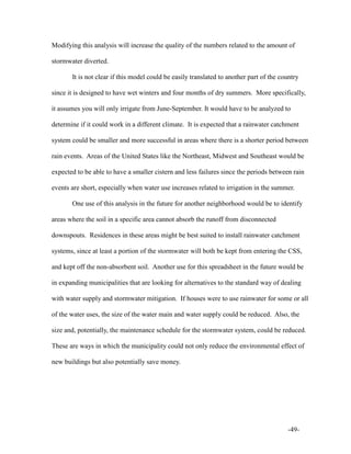 -49-
Modifying this analysis will increase the quality of the numbers related to the amount of
stormwater diverted.
It is not clear if this model could be easily translated to another part of the country
since it is designed to have wet winters and four months of dry summers. More specifically,
it assumes you will only irrigate from June-September. It would have to be analyzed to
determine if it could work in a different climate. It is expected that a rainwater catchment
system could be smaller and more successful in areas where there is a shorter period between
rain events. Areas of the United States like the Northeast, Midwest and Southeast would be
expected to be able to have a smaller cistern and less failures since the periods between rain
events are short, especially when water use increases related to irrigation in the summer.
One use of this analysis in the future for another neighborhood would be to identify
areas where the soil in a specific area cannot absorb the runoff from disconnected
downspouts. Residences in these areas might be best suited to install rainwater catchment
systems, since at least a portion of the stormwater will both be kept from entering the CSS,
and kept off the non-absorbent soil. Another use for this spreadsheet in the future would be
in expanding municipalities that are looking for alternatives to the standard way of dealing
with water supply and stormwater mitigation. If houses were to use rainwater for some or all
of the water uses, the size of the water main and water supply could be reduced. Also, the
size and, potentially, the maintenance schedule for the stormwater system, could be reduced.
These are ways in which the municipality could not only reduce the environmental effect of
new buildings but also potentially save money.
 