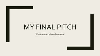 MY FINAL PITCH
What research has shown me
 