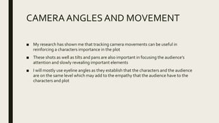CAMERA ANGLES AND MOVEMENT
■ My research has shown me that tracking camera movements can be useful in
reinforcing a characters importance in the plot
■ These shots as well as tilts and pans are also important in focusing the audience’s
attention and slowly revealing important elements
■ I will mostly use eyeline angles as they establish that the characters and the audience
are on the same level which may add to the empathy that the audience have to the
characters and plot
 