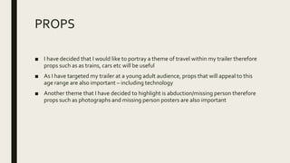 PROPS
■ I have decided that I would like to portray a theme of travel within my trailer therefore
props such as as trains, cars etc will be useful
■ As I have targeted my trailer at a young adult audience, props that will appeal to this
age range are also important – including technology
■ Another theme that I have decided to highlight is abduction/missing person therefore
props such as photographs and missing person posters are also important
 