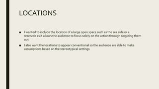 LOCATIONS
■ I wanted to include the location of a large open space such as the sea side or a
reservoir as it allows the audience to focus solely on the action through singleing them
out
■ I also want the locations to appear conventional so the audience are able to make
assumptions based on the stereotypical settings
 
