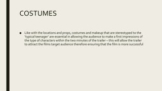 COSTUMES
■ Like with the locations and props, costumes and makeup that are stereotyped to the
‘typical teenager’ are essential in allowing the audience to make a first impressions of
the type of characters within the two minutes of the trailer – this will allow the trailer
to attract the films target audience therefore ensuring that the film is more successful
 