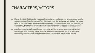 CHARACTERS/ACTORS
■ I have decided that in order to appeal to my target audience, my actors would also be
young teenage females – the effect this has is that the audience will feel on the same
level as the characters and therefore more likely to feel involved with the plot line, as
well as this, the themes involved will also be more likely to appeal to the audience
■ Another important element I want to create within my actor is someone that isnt
steroetypical by pushing social boundaries in terms of fashion etc. – as it is more
commonly desired to be independent within the modern day cultural norms
 