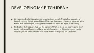 DEVELOPING MY PITCH IDEA 2
■ Girl is set the English task at school to write about herself.Tries to find baby pics of
herself, can only find pictures of herself from age 6 onwards - character voiceover adds
to this with a monologue that explains how she has never felt a part of her family
■ Finds a box that is covered up –At the bottom of the box there can be a ‘missing child’
poster – picture of her as a child and some information – in this picture there can be
another girl that looks similar to this – reaction shot can justify her confusion
 