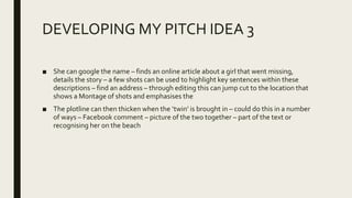 DEVELOPING MY PITCH IDEA 3
■ She can google the name – finds an online article about a girl that went missing,
details the story – a few shots can be used to highlight key sentences within these
descriptions – find an address – through editing this can jump cut to the location that
shows a Montage of shots and emphasises the
■ The plotline can then thicken when the ‘twin’ is brought in – could do this in a number
of ways – Facebook comment – picture of the two together – part of the text or
recognising her on the beach
 